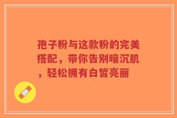 孢子粉与这款粉的完美搭配,带你告别暗沉肌,轻松拥有白皙亮丽 孢子粉与这款粉的完美搭配,带你告别暗沉肌,轻松拥有白皙亮丽