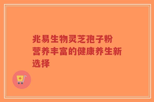 兆易生物灵芝孢子粉 营养丰富的健康养生新选择 兆易生物灵芝孢子粉 营养丰富的健康养生新选择
