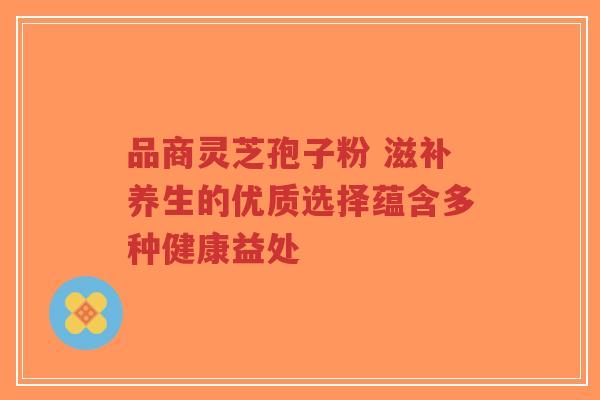 品商灵芝孢子粉 滋补养生的优质选择蕴含多种健康益处 品商灵芝孢子粉 滋补养生的优质选择蕴含多种健康益处