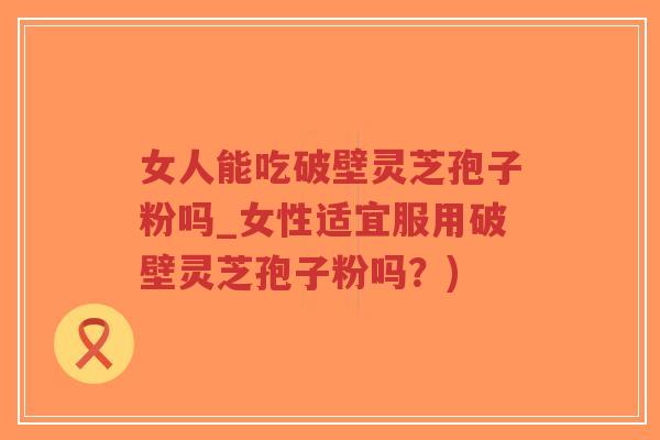 女人能吃破壁灵芝孢子粉吗_女性适宜服用破壁灵芝孢子粉吗？)