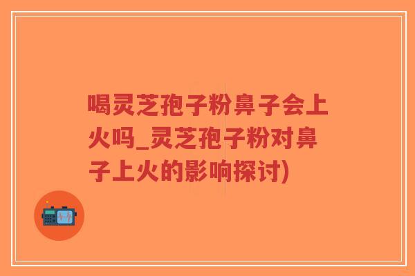 喝灵芝孢子粉鼻子会上火吗_灵芝孢子粉对鼻子上火的影响探讨)