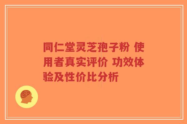 同仁堂灵芝孢子粉 使用者真实评价 功效体验及性价比分析
