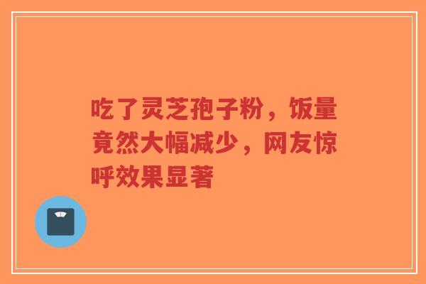 吃了灵芝孢子粉，饭量竟然大幅减少，网友惊呼效果显著