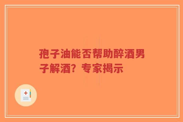 孢子油能否帮助醉酒男子解酒？专家揭示