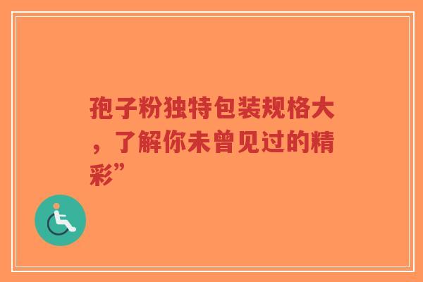 孢子粉独特包装规格大,了解你未曾见过的精彩” 孢子粉独特包装规格大,了解你未曾见过的精彩”