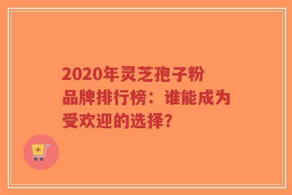 2020年灵芝孢子粉品牌排行榜：谁能成为受欢迎的选择？