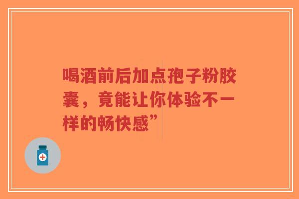 喝酒前后加点孢子粉胶囊，竟能让你体验不一样的畅快感”