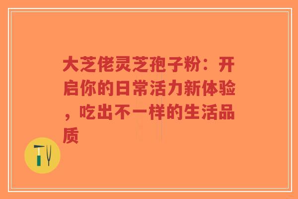 大芝佬灵芝孢子粉：开启你的日常活力新体验，吃出不一样的生活品质