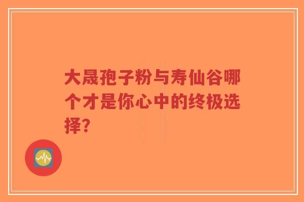 大晟孢子粉与寿仙谷哪个才是你心中的终极选择？