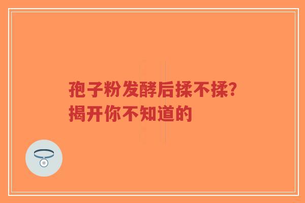 孢子粉发酵后揉不揉?揭开你不知道的 孢子粉发酵后揉不揉?揭开你不知道的