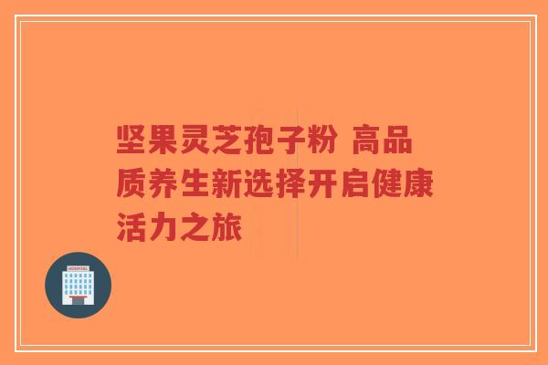 坚果灵芝孢子粉 高品质养生新选择开启健康活力之旅 坚果灵芝孢子粉 高品质养生新选择开启健康活力之旅