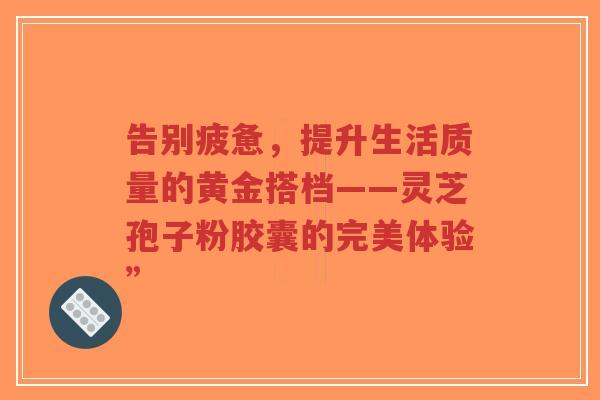 告别疲惫，提升生活质量的黄金搭档——灵芝孢子粉胶囊的完美体验”