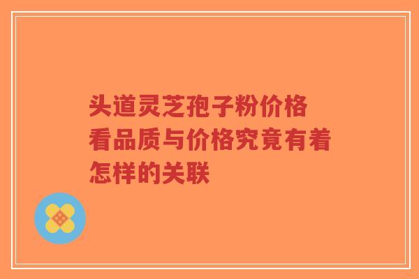 头道灵芝孢子粉价格 看品质与价格究竟有着怎样的关联 头道灵芝孢子粉价格 看品质与价格究竟有着怎样的关联