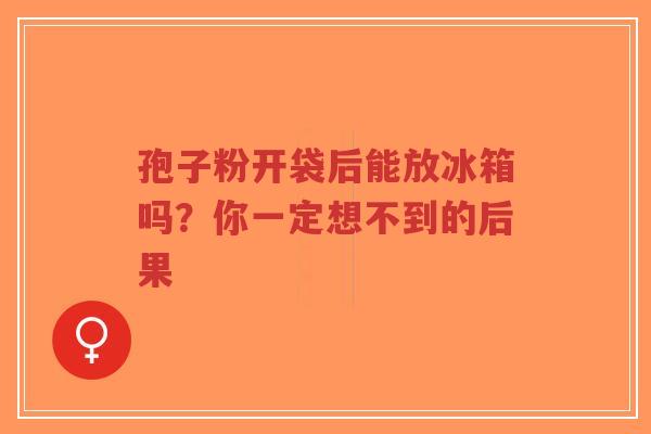 孢子粉开袋后能放冰箱吗?你一定想不到的后果 孢子粉开袋后能放冰箱吗?你一定想不到的后果