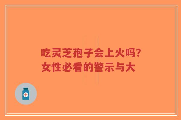 吃灵芝孢子会上火吗?女性必看的警示与大 吃灵芝孢子会上火吗?女性必看的警示与大