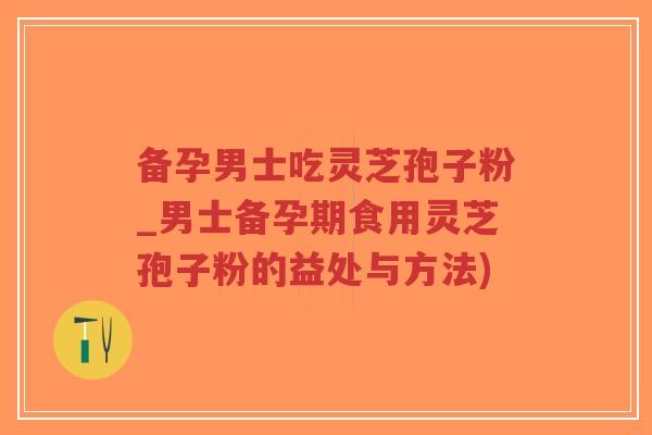 备孕男士吃灵芝孢子粉_男士备孕期食用灵芝孢子粉的益处与方法)