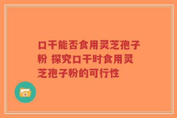 口干能否食用灵芝孢子粉 探究口干时食用灵芝孢子粉的可行性