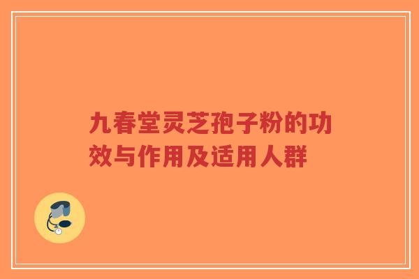九春堂灵芝孢子粉的功效与作用及适用人群