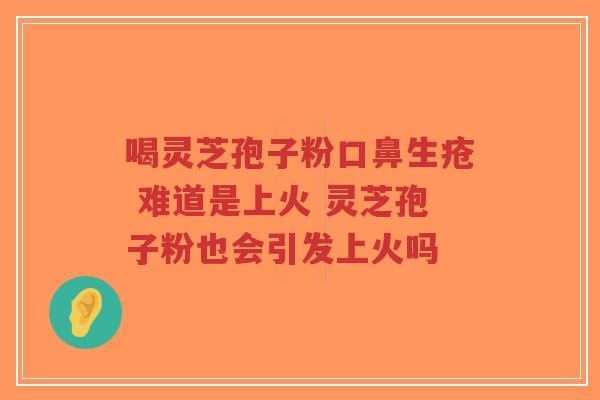 喝灵芝孢子粉口鼻生疮 难道是上火 灵芝孢子粉也会引发上火吗 喝灵芝孢子粉口鼻生疮 难道是上火 灵芝孢子粉也会引发上火吗