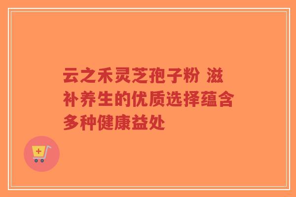 云之禾灵芝孢子粉 滋补养生的优质选择蕴含多种健康益处