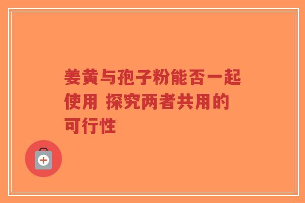 姜黄与孢子粉能否一起使用 探究两者共用的可行性 姜黄与孢子粉能否一起使用 探究两者共用的可行性