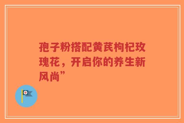 孢子粉搭配黄芪枸杞玫瑰花，开启你的养生新风尚”