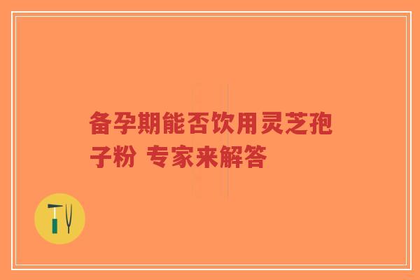 备孕期能否饮用灵芝孢子粉 专家来解答 备孕期能否饮用灵芝孢子粉 专家来解答