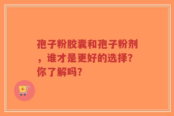 孢子粉胶囊和孢子粉剂,谁才是更好的选择?你了解吗? 孢子粉胶囊和孢子粉剂,谁才是更好的选择?你了解吗?