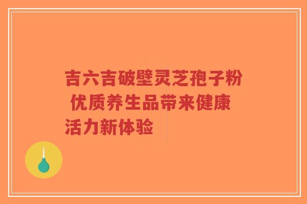 吉六吉破壁灵芝孢子粉 优质养生品带来健康活力新体验