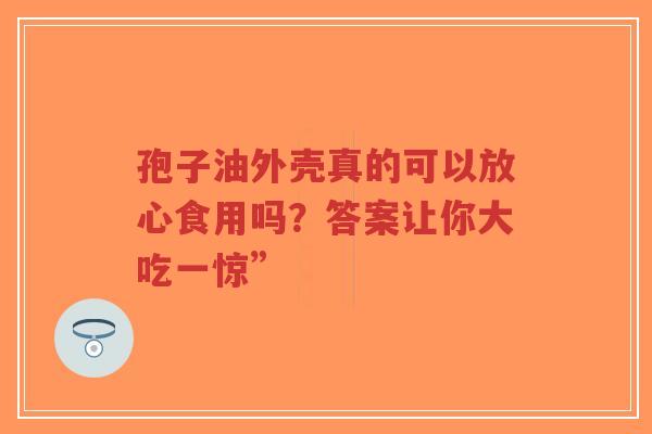 孢子油外壳真的可以放心食用吗？答案让你大吃一惊”