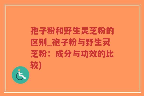 孢子粉和野生灵芝粉的区别_孢子粉与野生灵芝粉：成分与功效的比较)