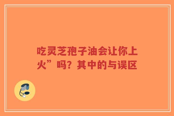 吃灵芝孢子油会让你上火”吗?其中的与误区 吃灵芝孢子油会让你上火”吗?其中的与误区