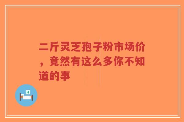 二斤灵芝孢子粉市场价，竟然有这么多你不知道的事