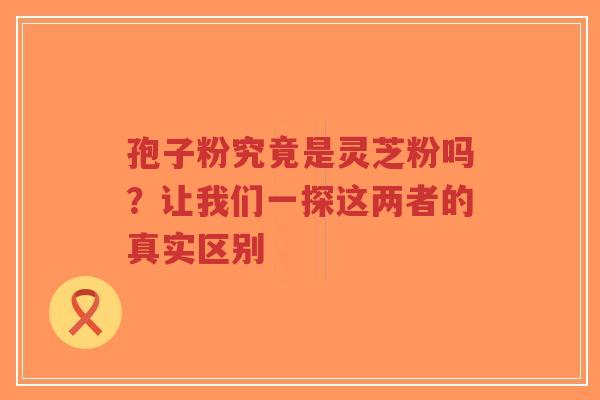孢子粉究竟是灵芝粉吗？让我们一探这两者的真实区别