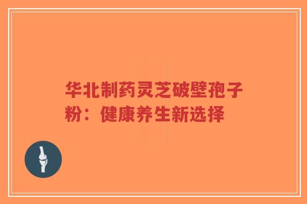 华北制药灵芝破壁孢子粉：健康养生新选择