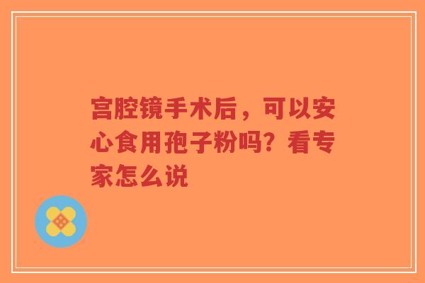 宫腔镜手术后,可以安心食用孢子粉吗?看专家怎么说 宫腔镜手术后,可以安心食用孢子粉吗?看专家怎么说