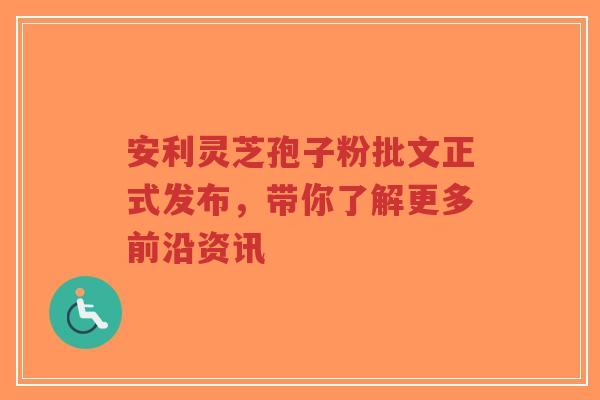 安利灵芝孢子粉批文正式发布，带你了解更多前沿资讯