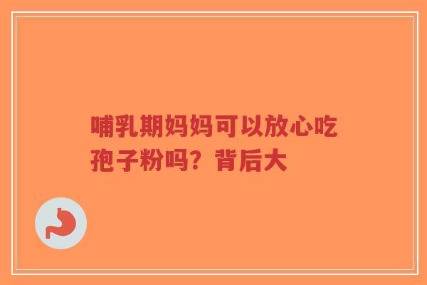 哺乳期妈妈可以放心吃孢子粉吗？背后大