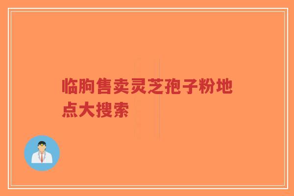 临朐售卖灵芝孢子粉地点大搜索 临朐售卖灵芝孢子粉地点大搜索