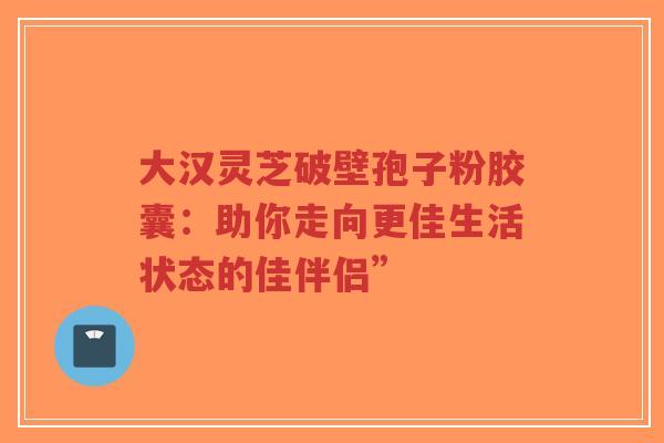 大汉灵芝破壁孢子粉胶囊:助你走向更佳生活状态的佳伴侣” 大汉灵芝破壁孢子粉胶囊:助你走向更佳生活状态的佳伴侣”