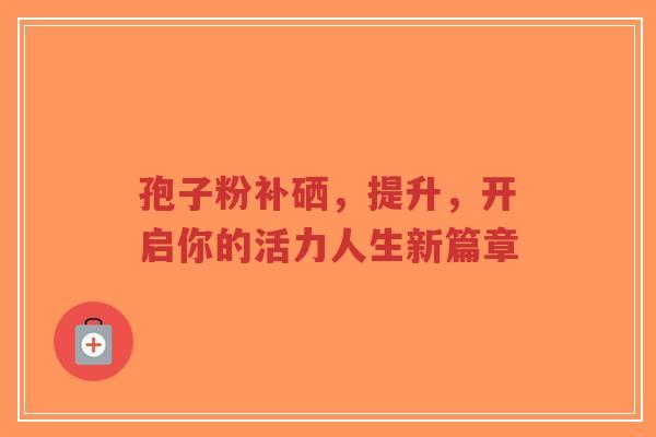 孢子粉补硒，提升，开启你的活力人生新篇章
