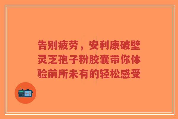告别疲劳,安利康破壁灵芝孢子粉胶囊带你体验前所未有的轻松感受 告别疲劳,安利康破壁灵芝孢子粉胶囊带你体验前所未有的轻松感受