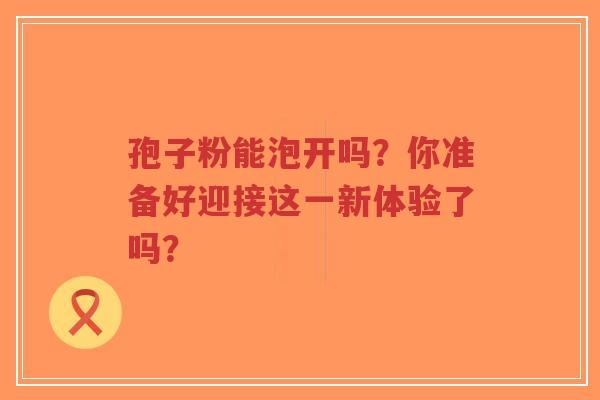 孢子粉能泡开吗？你准备好迎接这一新体验了吗？