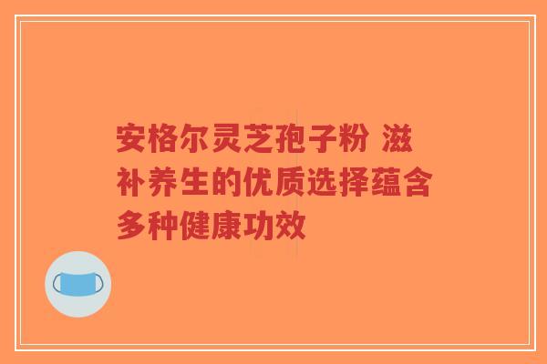 安格尔灵芝孢子粉 滋补养生的优质选择蕴含多种健康功效