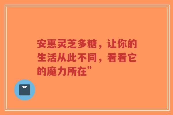 安惠灵芝多糖，让你的生活从此不同，看看它的魔力所在”
