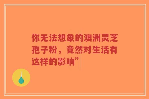 你无法想象的澳洲灵芝孢子粉，竟然对生活有这样的影响”