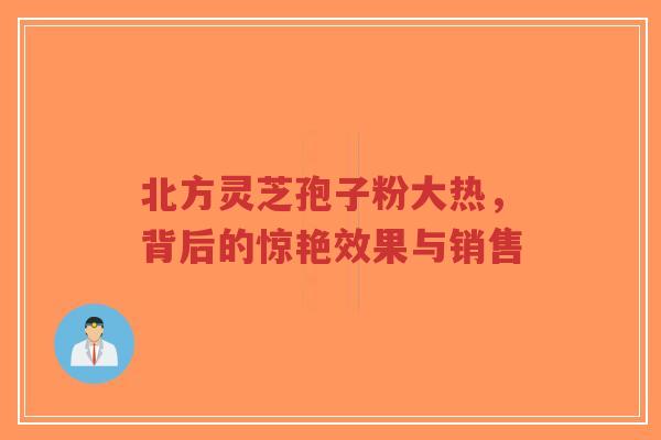北方灵芝孢子粉大热，背后的惊艳效果与销售