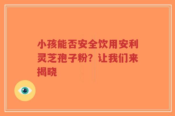 小孩能否安全饮用安利灵芝孢子粉？让我们来揭晓