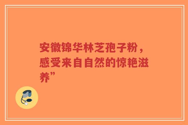 安徽锦华林芝孢子粉，感受来自自然的惊艳滋养”