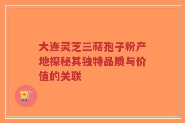 大连灵芝三萜孢子粉产地探秘其独特品质与价值的关联 大连灵芝三萜孢子粉产地探秘其独特品质与价值的关联